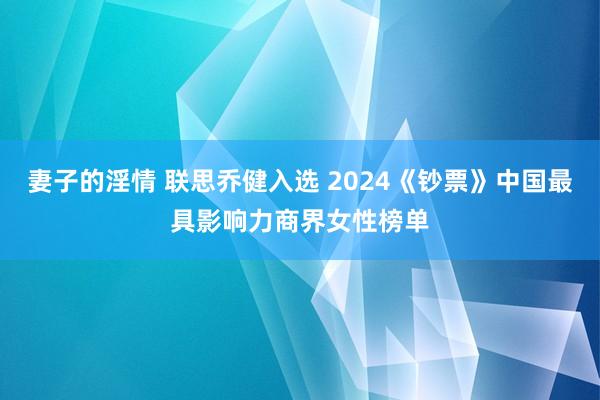 妻子的淫情 联思乔健入选 2024《钞票》中国最具影响力商界女性榜单