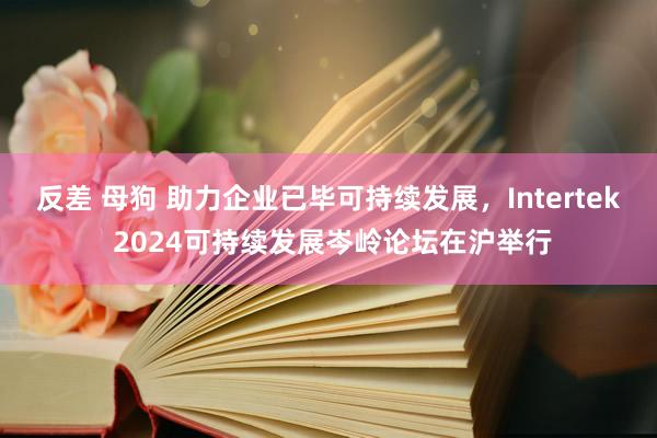 反差 母狗 助力企业已毕可持续发展，Intertek 2024可持续发展岑岭论坛在沪举行