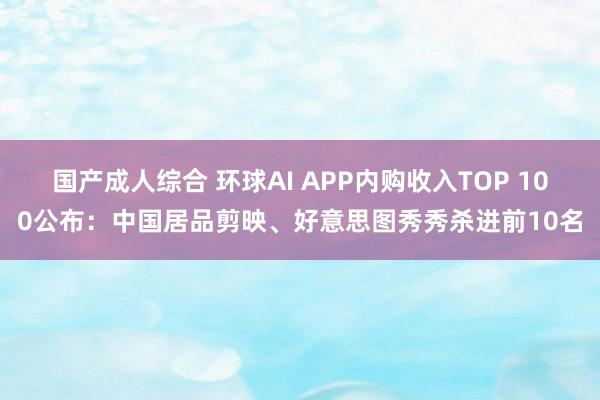 国产成人综合 环球AI APP内购收入TOP 100公布：中国居品剪映、好意思图秀秀杀进前10名