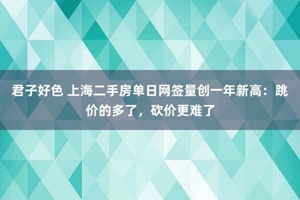 君子好色 上海二手房单日网签量创一年新高：跳价的多了，砍价更难了