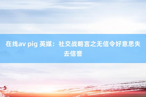 在线av pig 英媒：社交战略言之无信令好意思失去信誉