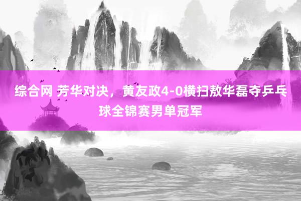 综合网 芳华对决，黄友政4-0横扫敖华磊夺乒乓球全锦赛男单冠军