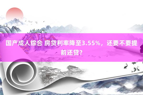 国产成人综合 房贷利率降至3.55%，还要不要提前还贷？