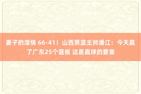 妻子的淫情 66-41！山西男篮主帅潘江：今天赢了广东25个篮板 这是赢球的要害