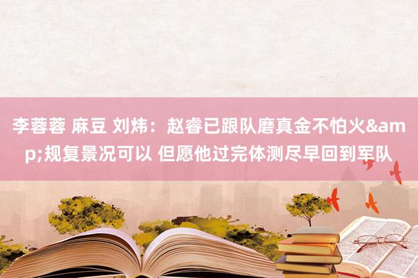 李蓉蓉 麻豆 刘炜：赵睿已跟队磨真金不怕火&规复景况可以 但愿他过完体测尽早回到军队