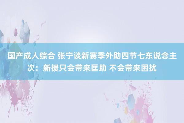 国产成人综合 张宁谈新赛季外助四节七东说念主次：新援只会带来匡助 不会带来困扰