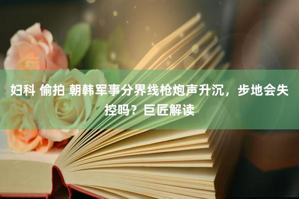 妇科 偷拍 朝韩军事分界线枪炮声升沉，步地会失控吗？巨匠解读