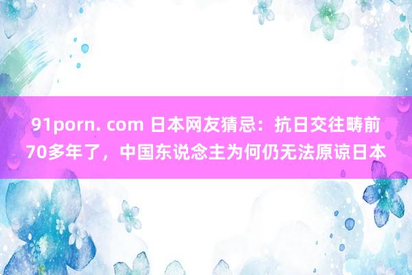 91porn. com 日本网友猜忌：抗日交往畴前70多年了，中国东说念主为何仍无法原谅日本