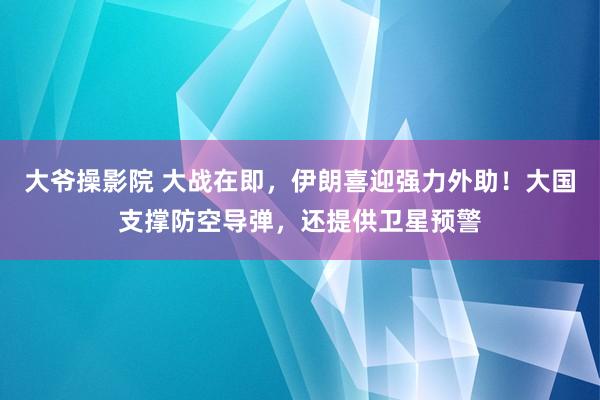 大爷操影院 大战在即，伊朗喜迎强力外助！大国支撑防空导弹，还提供卫星预警