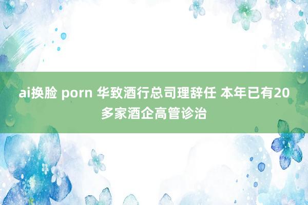 ai换脸 porn 华致酒行总司理辞任 本年已有20多家酒企高管诊治