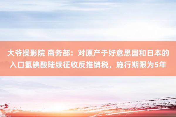 大爷操影院 商务部：对原产于好意思国和日本的入口氢碘酸陆续征收反推销税，施行期限为5年