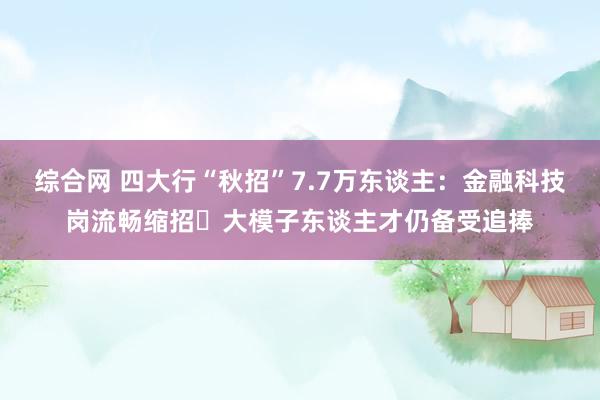 综合网 四大行“秋招”7.7万东谈主：金融科技岗流畅缩招 大模子东谈主才仍备受追捧