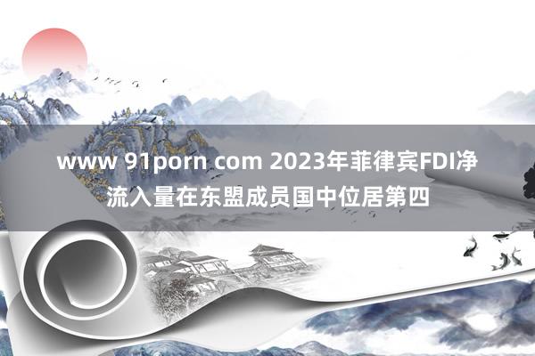 www 91porn com 2023年菲律宾FDI净流入量在东盟成员国中位居第四