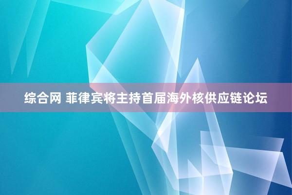 综合网 菲律宾将主持首届海外核供应链论坛