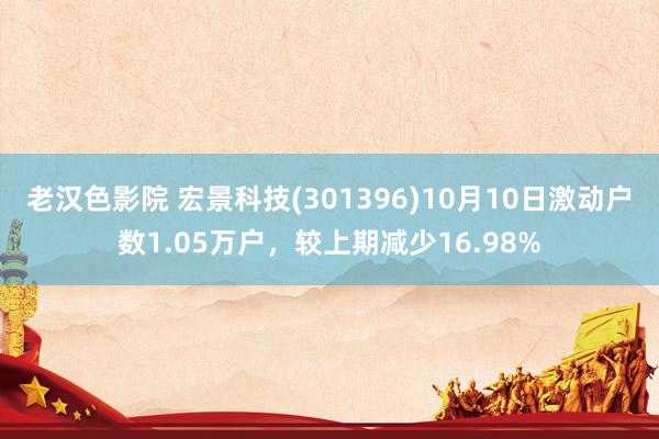 老汉色影院 宏景科技(301396)10月10日激动户数1.05万户，较上期减少16.98%