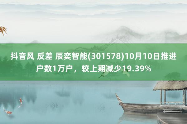 抖音风 反差 辰奕智能(301578)10月10日推进户数1万户，较上期减少19.39%