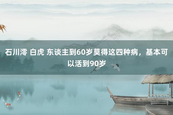 石川澪 白虎 东谈主到60岁莫得这四种病，基本可以活到90岁