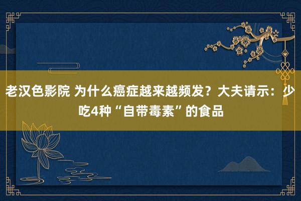 老汉色影院 为什么癌症越来越频发？大夫请示：少吃4种“自带毒素”的食品