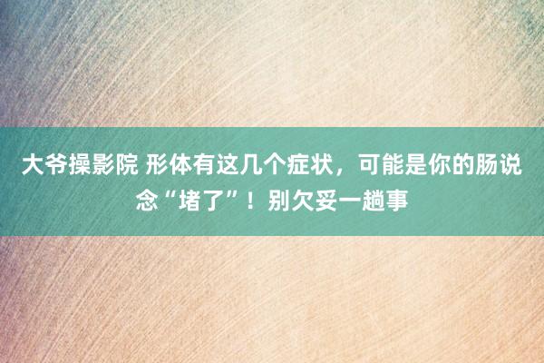 大爷操影院 形体有这几个症状，可能是你的肠说念“堵了”！别欠妥一趟事