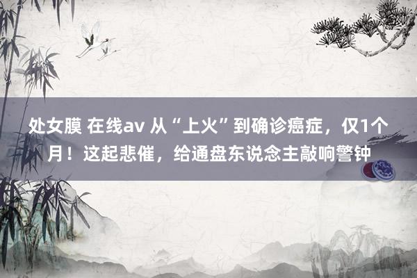 处女膜 在线av 从“上火”到确诊癌症，仅1个月！这起悲催，给通盘东说念主敲响警钟