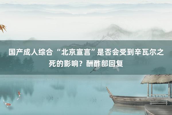 国产成人综合 “北京宣言”是否会受到辛瓦尔之死的影响？酬酢部回复