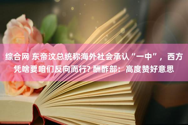 综合网 东帝汶总统称海外社会承认“一中”，西方凭啥要咱们反向而行? 酬酢部：高度赞好意思