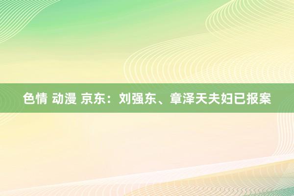 色情 动漫 京东：刘强东、章泽天夫妇已报案