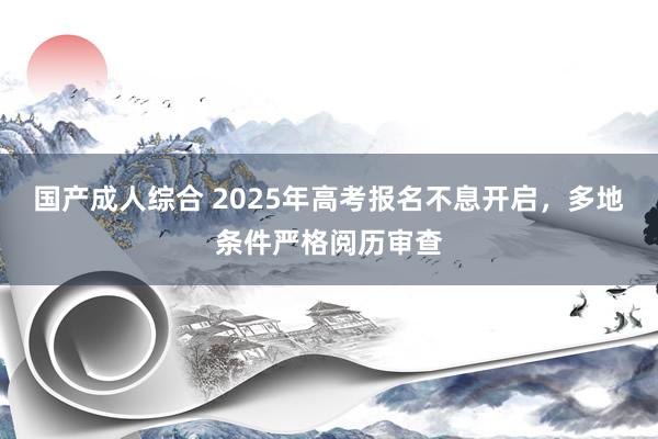 国产成人综合 2025年高考报名不息开启，多地条件严格阅历审查