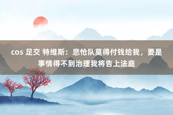 cos 足交 特维斯：悲怆队莫得付钱给我，要是事情得不到治理我将告上法庭