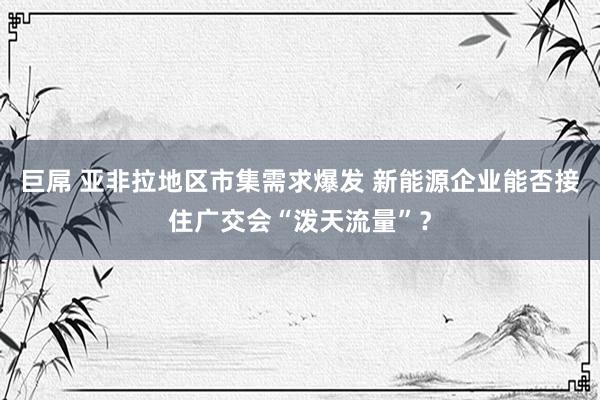 巨屌 亚非拉地区市集需求爆发 新能源企业能否接住广交会“泼天流量”？