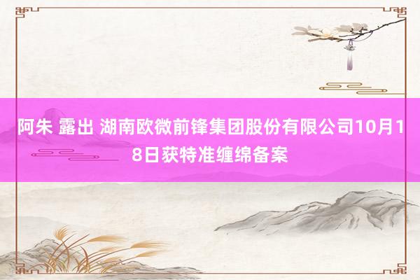 阿朱 露出 湖南欧微前锋集团股份有限公司10月18日获特准缠绵备案