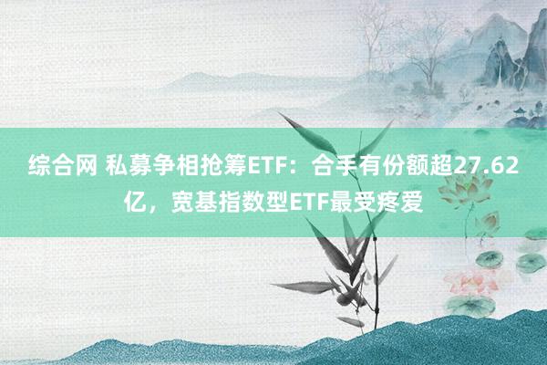 综合网 私募争相抢筹ETF：合手有份额超27.62亿，宽基指数型ETF最受疼爱