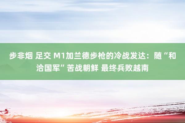 步非烟 足交 M1加兰德步枪的冷战发达：随“和洽国军”苦战朝鲜 最终兵败越南