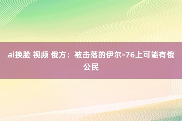 ai换脸 视频 俄方：被击落的伊尔-76上可能有俄公民