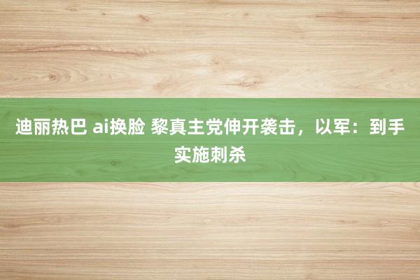 迪丽热巴 ai换脸 黎真主党伸开袭击，以军：到手实施刺杀