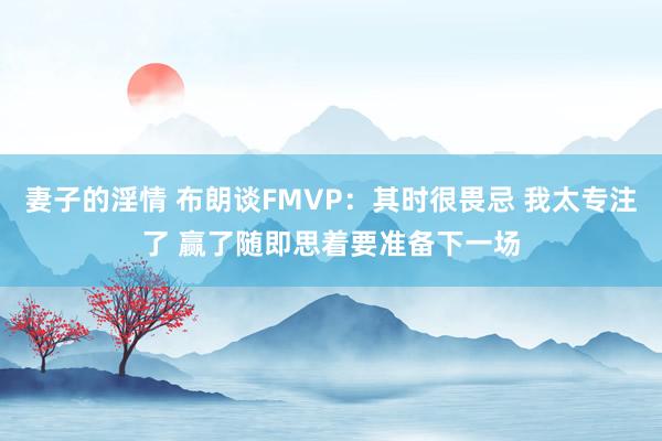 妻子的淫情 布朗谈FMVP：其时很畏忌 我太专注了 赢了随即思着要准备下一场