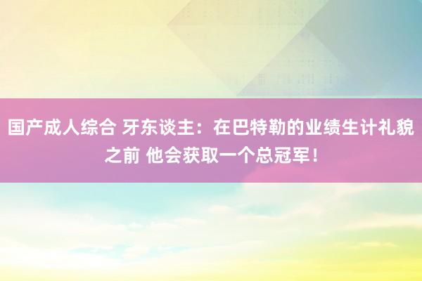 国产成人综合 牙东谈主：在巴特勒的业绩生计礼貌之前 他会获取一个总冠军！