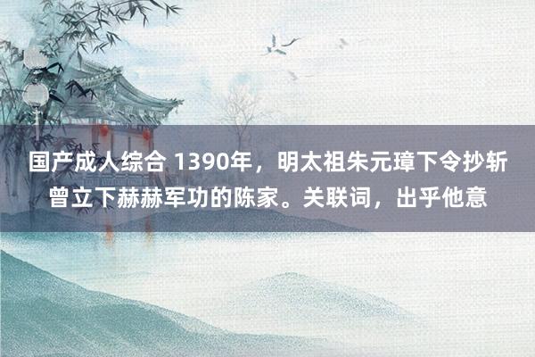 国产成人综合 1390年，明太祖朱元璋下令抄斩曾立下赫赫军功的陈家。关联词，出乎他意