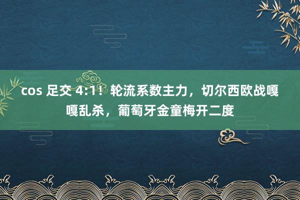 cos 足交 4:1！轮流系数主力，切尔西欧战嘎嘎乱杀，葡萄牙金童梅开二度