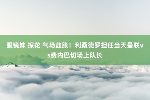 眼镜妹 探花 气场鼓胀！利桑德罗担任当天曼联vs费内巴切场上队长