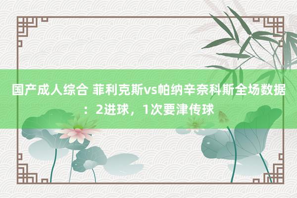 国产成人综合 菲利克斯vs帕纳辛奈科斯全场数据：2进球，1次要津传球