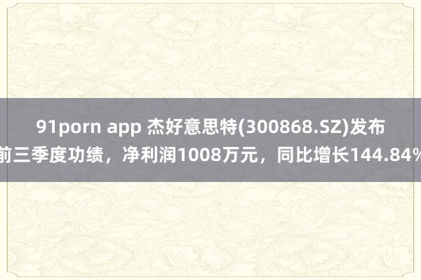 91porn app 杰好意思特(300868.SZ)发布前三季度功绩，净利润1008万元，同比增长144.84%