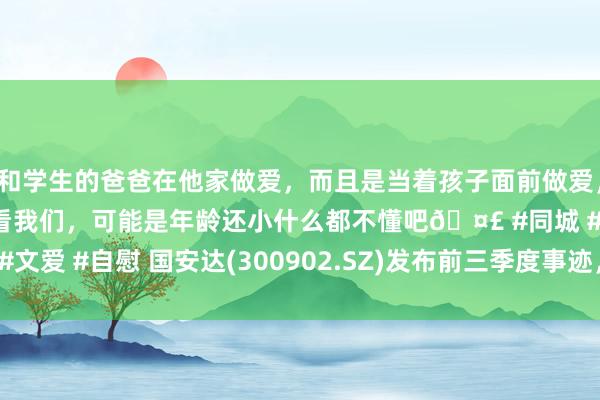 和学生的爸爸在他家做爱，而且是当着孩子面前做爱，太刺激了，孩子完全不看我们，可能是年龄还小什么都不懂吧🤣 #同城 #文爱 #自慰 国安达(300902.SZ)发布前三季度事迹，净损失762.78万元