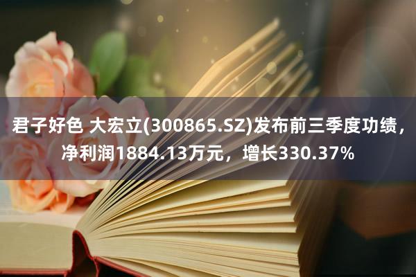 君子好色 大宏立(300865.SZ)发布前三季度功绩，净利润1884.13万元，增长330.37%