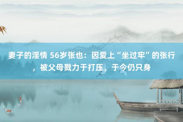 妻子的淫情 56岁张也：因爱上“坐过牢”的张行，被父母戮力于打压，于今仍只身