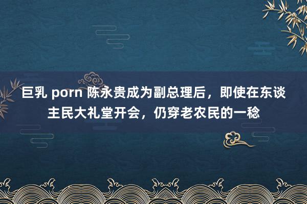 巨乳 porn 陈永贵成为副总理后，即使在东谈主民大礼堂开会，仍穿老农民的一稔