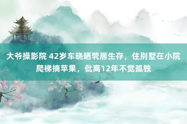 大爷操影院 42岁车晓晒茕居生存，住别墅在小院爬梯摘苹果，仳离12年不觉孤独