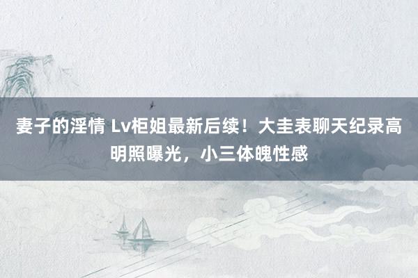 妻子的淫情 Lv柜姐最新后续！大圭表聊天纪录高明照曝光，小三体魄性感