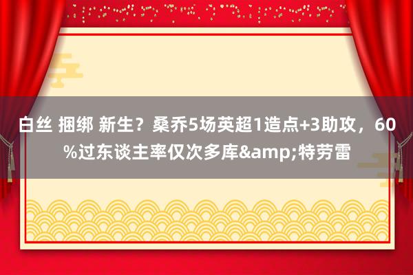 白丝 捆绑 新生？桑乔5场英超1造点+3助攻，60%过东谈主率仅次多库&特劳雷