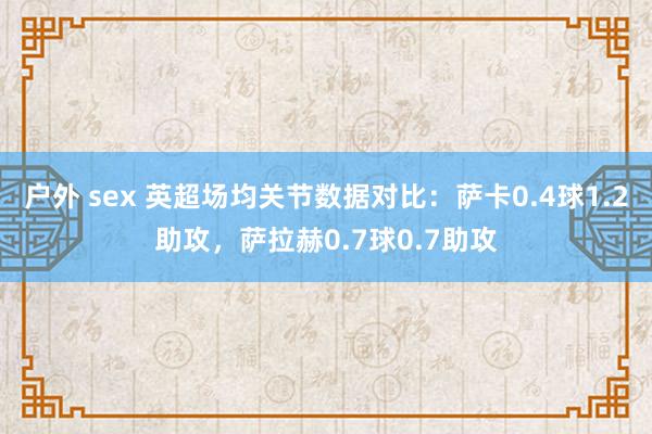 户外 sex 英超场均关节数据对比：萨卡0.4球1.2助攻，萨拉赫0.7球0.7助攻